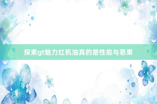 探索gt魅力红机油真的凿性能与恶果