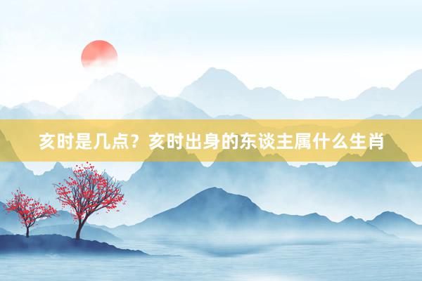 亥时是几点？亥时出身的东谈主属什么生肖